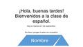 ¡Hola, buenas tardes! Bienvenidos a la clase de español. Hoy es martes el 2 de septiembre. Por favor, pongan la placa en el pupitre. Nombre.