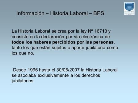 La Historia Laboral se crea por la ley Nº 16713 y consiste en la declaración por vía electrónica de todos los haberes percibidos por las personas, tanto.