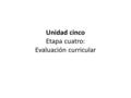 Unidad cinco Etapa cuatro: Evaluación curricular.