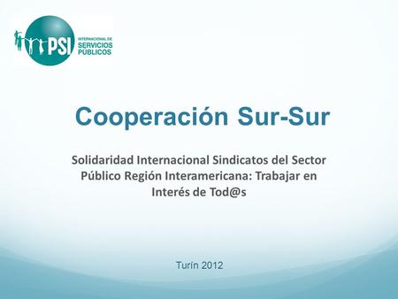 Cooperación Sur-Sur Solidaridad Internacional Sindicatos del Sector Público Región Interamericana: Trabajar en Interés de Turín 2012.