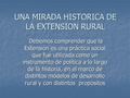 UNA MIRADA HISTORICA DE LA EXTENSION RURAL Debemos comprender que la Extensión es una práctica social que fue utilizada como un instrumento de política.