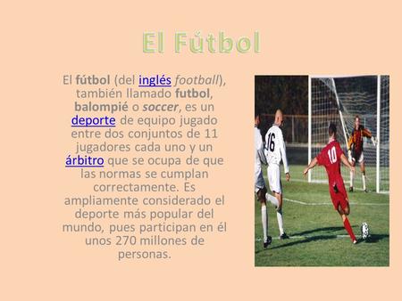 El fútbol (del inglés football), también llamado futbol, balompié o soccer, es un deporte de equipo jugado entre dos conjuntos de 11 jugadores cada uno.