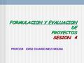 FORMULACION Y EVALUACION DE PROYECTOS SESION 4 FORMULACION Y EVALUACION DE PROYECTOS SESION 4 PROFESOR JORGE EDUARDO MELO MOLINA.