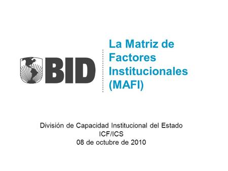 La Matriz de Factores Institucionales (MAFI) División de Capacidad Institucional del Estado ICF/ICS 08 de octubre de 2010.