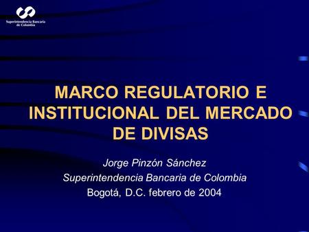MARCO REGULATORIO E INSTITUCIONAL DEL MERCADO DE DIVISAS Jorge Pinzón Sánchez Superintendencia Bancaria de Colombia Bogotá, D.C. febrero de 2004.