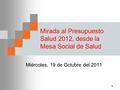 1 Mirada al Presupuesto Salud 2012, desde la Mesa Social de Salud Miércoles, 19 de Octubre del 2011.