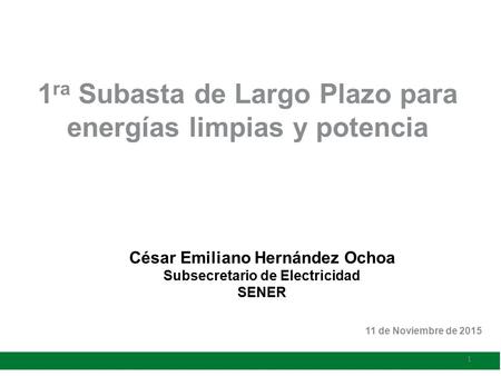 César Emiliano Hernández Ochoa Subsecretario de Electricidad SENER 1 ra Subasta de Largo Plazo para energías limpias y potencia 11 de Noviembre de 2015.