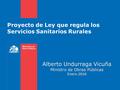 Proyecto de Ley que regula los Servicios Sanitarios Rurales Alberto Undurraga Vicuña Ministro de Obras Públicas Enero 2016.