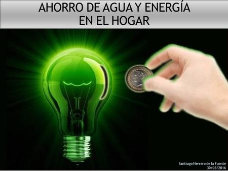 AHORRO DE AGUA Y ENERGÍA EN EL HOGAR Santiago Herrero de la Fuente 30/03/2016.