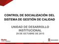 UNIDAD DE DESARROLLO INSTITUCIONAL 29 DE OCTUBRE DE 2015 CONTROL DE SOCIALIZACIÓN DEL SISTEMA DE GESTIÓN DE CALIDAD 1.