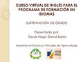 CURSO VIRTUAL DE INGLÉS PARA EL PROGRAMA DE FORMACIÓN EN IDIOMAS SUSTENTACIÓN DE GRADO Presentado por: Oscar Hugo David Sarria Maestría en Entornos Virtuales.