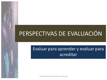 PERSPECTIVAS DE EVALUACIÓN Evaluar para aprender y evaluar para acreditar COORDINACIÓN NACIONAL DE INGLÉS.