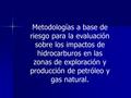 Metodologías a base de riesgo para la evaluación sobre los impactos de hidrocarburos en las zonas de exploración y producción de petróleo y gas natural.