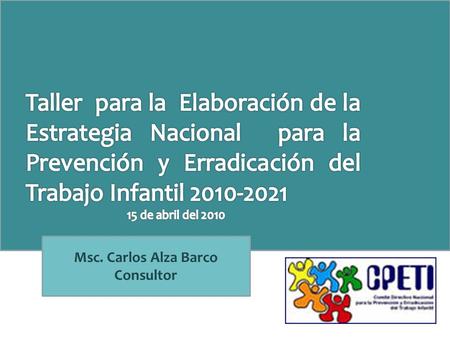 Msc. Carlos Alza Barco Consultor. TALLER PARA LA ELABORACIÓN DE LA ESTRATEGIA NACIONAL PARA LA PREVENCIÓN Y ERRADICACIÓN DEL TRABAJO INFANTIL 2010- 2021.