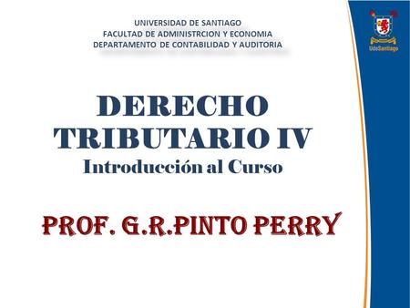 DERECHO TRIBUTARIO IV Introducción al Curso Prof. G.R.Pinto Perry UNIVERSIDAD DE SANTIAGO FACULTAD DE ADMINISTRCION Y ECONOMIA DEPARTAMENTO DE CONTABILIDAD.