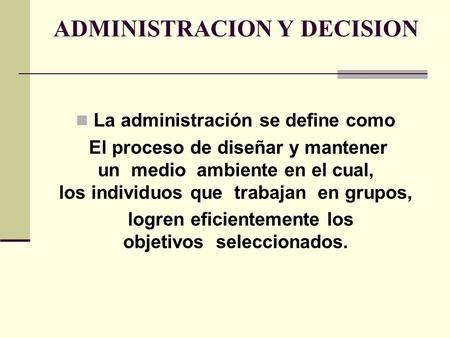 ADMINISTRACION Y DECISION La administración se define como El proceso de diseñar y mantener un medio ambiente en el cual, los individuos que trabajan en.