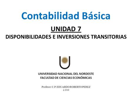 UNIVERSIDAD NACIONAL DEL NORDESTE FACULTAD DE CIENCIAS ECONÓMICAS Profesor: C.P. EDUARDO ROBERTO PEREZ 2.010 Contabilidad Básica UNIDAD 7 DISPONIBILIDADES.