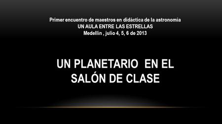 Primer encuentro de maestros en didáctica de la astronomía UN AULA ENTRE LAS ESTRELLAS Medellín, julio 4, 5, 6 de 2013 UN PLANETARIO EN EL SALÓN DE CLASE.