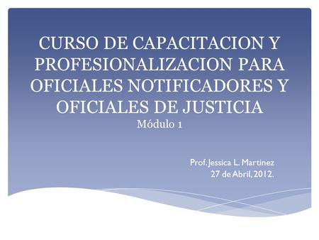 CURSO DE CAPACITACION Y PROFESIONALIZACION PARA OFICIALES NOTIFICADORES Y OFICIALES DE JUSTICIA Módulo 1 Prof. Jessica L. Martinez 27 de Abril, 2012.