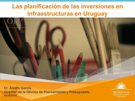 Las planificación de las inversiones en infraestructuras en Uruguay Cr. Álvaro García Director de la Oficina de Planeamiento y Presupuesto Abril/2016.
