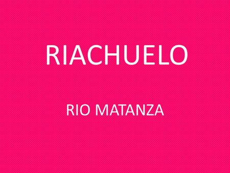 RIACHUELO RIO MATANZA. ¿QUÉ ES EL RIACHUELO? EL RIACHUELO ES UN RIO QUE SU CURSO DE AGUA ATRAVIESA 64 KM. ES UN RÍO CONTAMINADO POR LA INDUSTRIA.