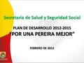 Secretaria de Salud y Seguridad Social PLAN DE DESARROLLO 2012-2015 “POR UNA PEREIRA MEJOR” FEBRERO DE 2012.