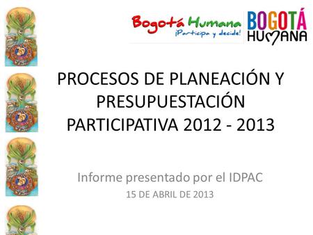 PROCESOS DE PLANEACIÓN Y PRESUPUESTACIÓN PARTICIPATIVA 2012 - 2013 Informe presentado por el IDPAC 15 DE ABRIL DE 2013.