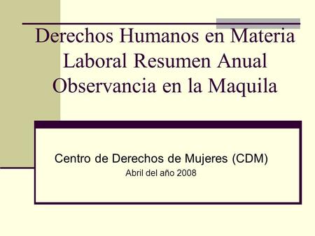 Derechos Humanos en Materia Laboral Resumen Anual Observancia en la Maquila Centro de Derechos de Mujeres (CDM) Abril del año 2008.