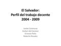 El Salvador: Perfil del trabajo decente 2004 - 2009 Ivette Contreras Evelyn del Carmen Ernesto Peña Roberto Rosales.