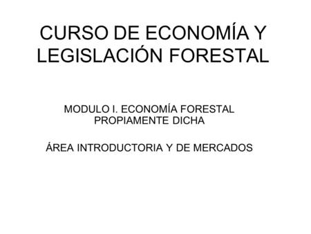 CURSO DE ECONOMÍA Y LEGISLACIÓN FORESTAL MODULO I. ECONOMÍA FORESTAL PROPIAMENTE DICHA ÁREA INTRODUCTORIA Y DE MERCADOS.