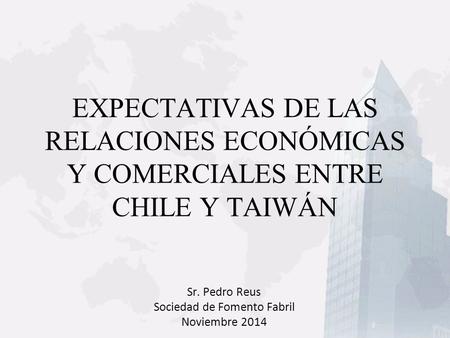 EXPECTATIVAS DE LAS RELACIONES ECONÓMICAS Y COMERCIALES ENTRE CHILE Y TAIWÁN Sr. Pedro Reus Sociedad de Fomento Fabril Noviembre 2014.