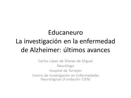 Educaneuro La investigación en la enfermedad de Alzheimer: últimos avances Carlos López de Silanes de Miguel Neurólogo Hospital de Torrejón Centro de Investigación.
