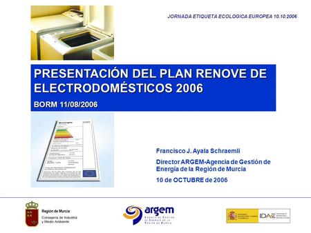 JORNADA ETIQUETA ECOLOGICA EUROPEA 10.10.2006 PRESENTACIÓN DEL PLAN RENOVE DE ELECTRODOMÉSTICOS 2006 BORM 11/08/2006 Francisco J. Ayala Schraemli Director.