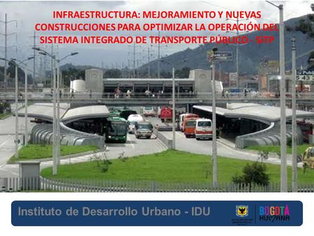 Instituto de Desarrollo Urbano - IDU INFRAESTRUCTURA: MEJORAMIENTO Y NUEVAS CONSTRUCCIONES PARA OPTIMIZAR LA OPERACIÓN DEL SISTEMA INTEGRADO DE TRANSPORTE.