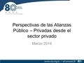 Perspectivas de las Alianzas Público – Privadas desde el sector privado Marzo 2016.