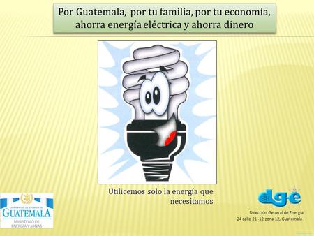 Por Guatemala, por tu familia, por tu economía, ahorra energía eléctrica y ahorra dinero Utilicemos solo la energía que necesitamos Dirección General de.