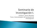 Profesor: Jaime Montaña Tema: Generalidades del protocolo de Investigación.