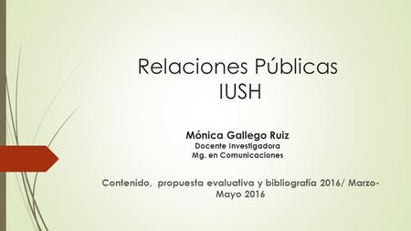 Relaciones Públicas IUSH Mónica Gallego Ruiz Docente Investigadora Mg. en Comunicaciones Contenido, propuesta evaluativa y bibliografía 2016/ Marzo- Mayo.