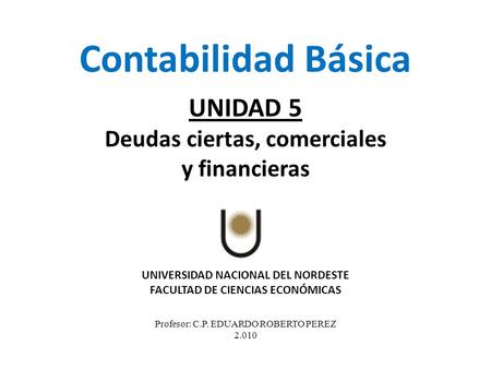 UNIVERSIDAD NACIONAL DEL NORDESTE FACULTAD DE CIENCIAS ECONÓMICAS Profesor: C.P. EDUARDO ROBERTO PEREZ 2.010 Contabilidad Básica UNIDAD 5 Deudas ciertas,