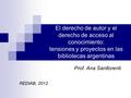 El derecho de autor y el derecho de acceso al conocimiento: tensiones y proyectos en las bibliotecas argentinas Prof. Ana Sanllorenti REDIAB, 2012.
