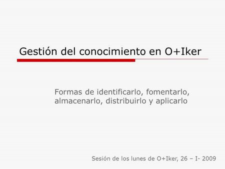 Gestión del conocimiento en O+Iker Formas de identificarlo, fomentarlo, almacenarlo, distribuirlo y aplicarlo Sesión de los lunes de O+Iker, 26 – I- 2009.