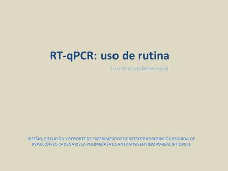 Juan Manuel Debernardi RT-qPCR: uso de rutina DISEÑO, EJECUCIÓN Y REPORTE DE EXPERIMENTOS DE RETROTRANSCRIPCIÓN SEGUIDA DE REACCIÓN EN CADENA DE LA POLIMERASA.