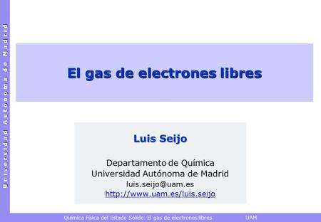 U n i v e r s i d a d A u t ó n o m a d e M a d r i d Química Física del Estado Sólido. El gas de electrones libres. UAM El gas de electrones libres Luis.