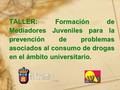 1 TALLER: Formación de Mediadores Juveniles para la prevención de problemas asociados al consumo de drogas en el ámbito universitario.