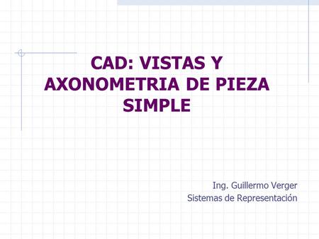 CAD: VISTAS Y AXONOMETRIA DE PIEZA SIMPLE Ing. Guillermo Verger Sistemas de Representación.