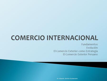 Fundamentos Evolución El Comercio Exterior como Estrategia El Comercio Exterior Peruano Dr. Eduardo Jiménez Bustamante.