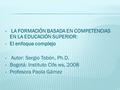 LA FORMACIÓN BASADA EN COMPETENCIAS EN LA EDUCACIÓN SUPERIOR: El enfoque complejo Autor: Sergio Tobón, Ph.D. Bogotá: Instituto Cife.ws, 2008 Profesora.