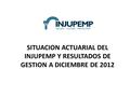 SITUACION ACTUARIAL DEL INJUPEMP Y RESULTADOS DE GESTION A DICIEMBRE DE 2012.