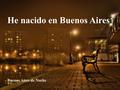 Buenos Aires de Noche He nacido en Buenos Aires La Boca He nacido en Buenos Aires, ¡ que me importan los desaires Con que me trate la suerte!, Argentino.