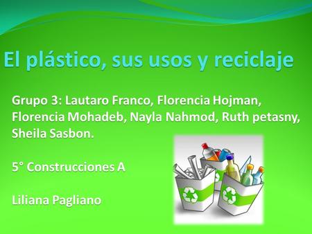 El plástico, sus usos y reciclaje Grupo 3: Lautaro Franco, Florencia Hojman, Florencia Mohadeb, Nayla Nahmod, Ruth petasny, Sheila Sasbon. 5° Construcciones.